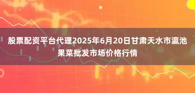 股票配资平台代理2025年6月20日甘肃天水市瀛池果菜批发市场价格行情