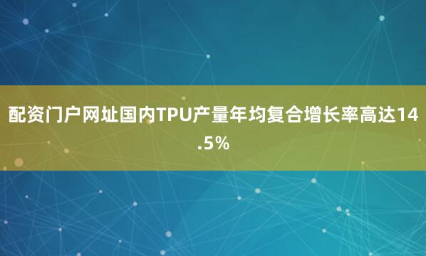 配资门户网址国内TPU产量年均复合增长率高达14.5%