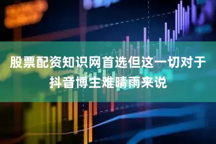 股票配资知识网首选但这一切对于抖音博主难晴雨来说