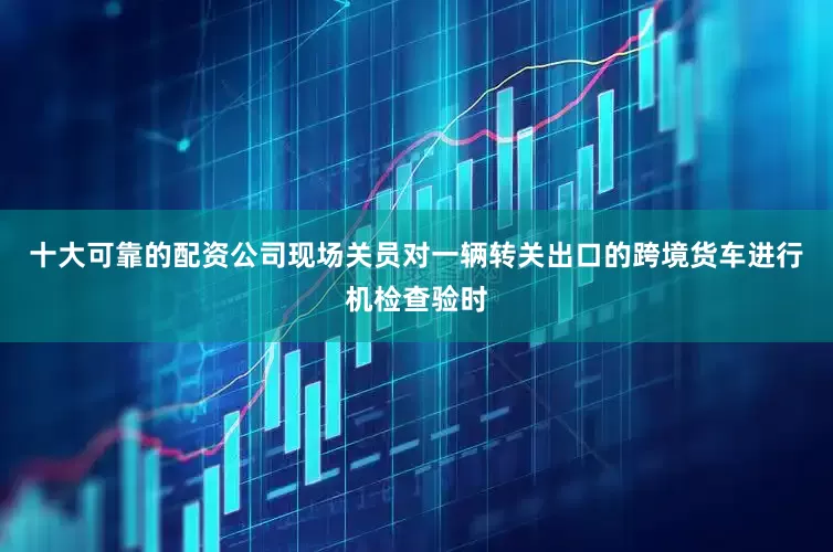 十大可靠的配资公司现场关员对一辆转关出口的跨境货车进行机检查验时