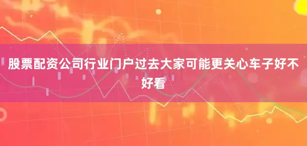 股票配资公司行业门户过去大家可能更关心车子好不好看