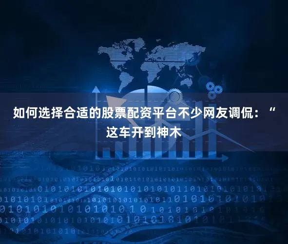 如何选择合适的股票配资平台不少网友调侃：“这车开到神木