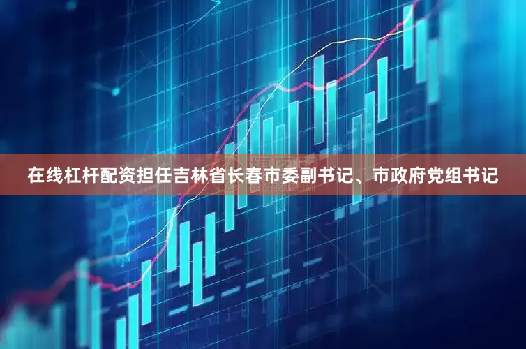 在线杠杆配资担任吉林省长春市委副书记、市政府党组书记