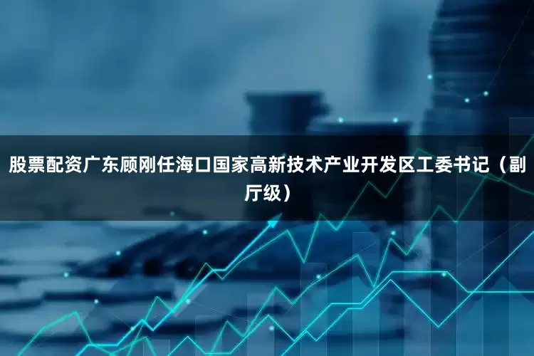股票配资广东顾刚任海口国家高新技术产业开发区工委书记（副厅级）