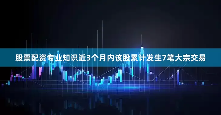 股票配资专业知识近3个月内该股累计发生7笔大宗交易