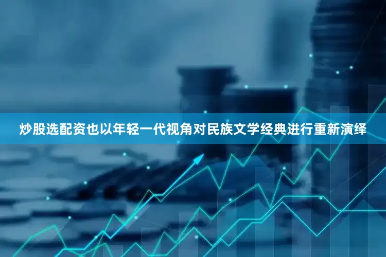 炒股选配资也以年轻一代视角对民族文学经典进行重新演绎