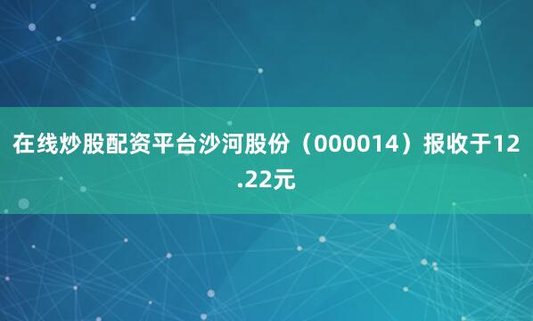 在线炒股配资平台沙河股份（000014）报收于12.22元