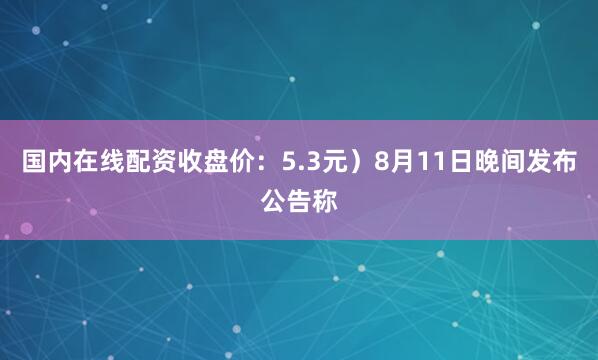 国内在线配资收盘价：5.3元）8月11日晚间发布公告称