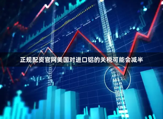 正规配资官网美国对进口铝的关税可能会减半