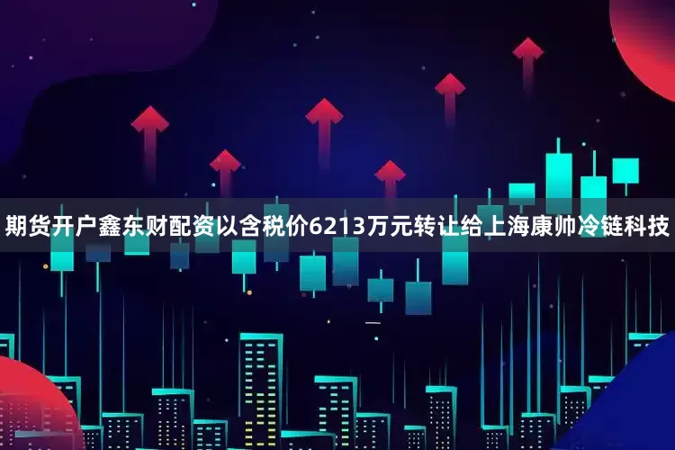 期货开户鑫东财配资以含税价6213万元转让给上海康帅冷链科技